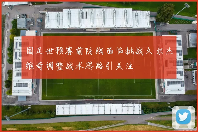 国足世预赛前防线面临挑战久尔杰维奇调整战术思路引关注