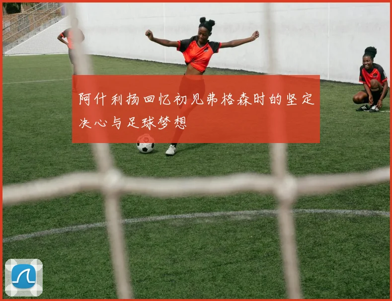 阿什利扬回忆初见弗格森时的坚定决心与足球梦想