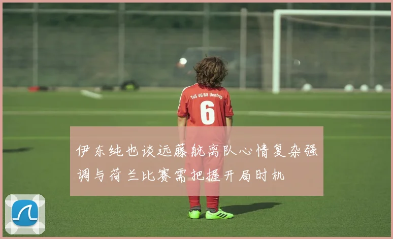 伊东纯也谈远藤航离队心情复杂强调与荷兰比赛需把握开局时机