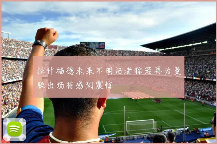 拉什福德未来不明记者称若再为曼联出场将感到震惊