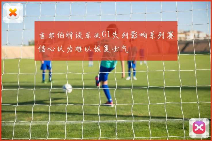 吉尔伯特谈东决G1失利影响系列赛信心认为难以恢复士气