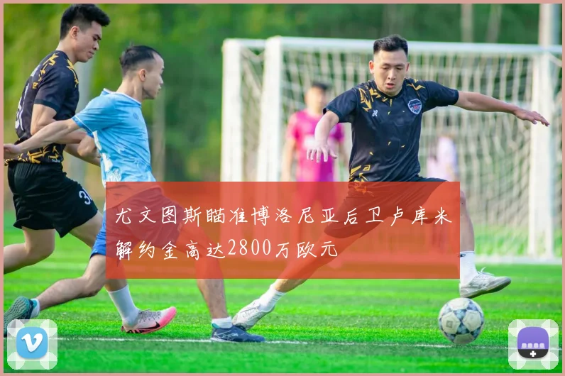 尤文图斯瞄准博洛尼亚后卫卢库米解约金高达2800万欧元