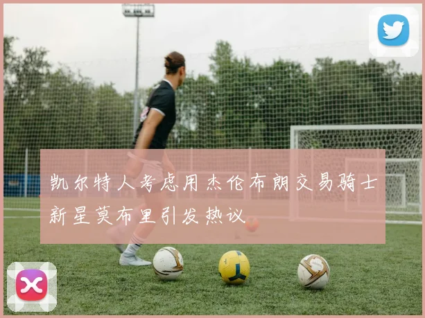 凯尔特人考虑用杰伦布朗交易骑士新星莫布里引发热议