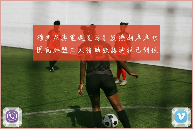 穆里尼奥重返皇马引发热潮库库尔图瓦加盟三大将助教赫迪拉已到位