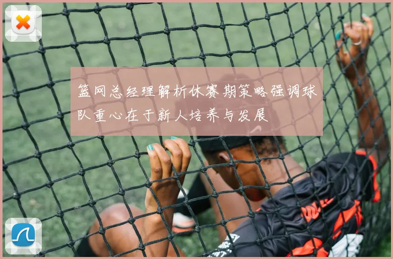 篮网总经理解析休赛期策略强调球队重心在于新人培养与发展