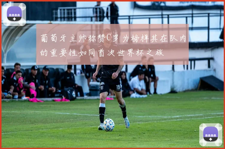 葡萄牙主帅称赞C罗为榜样其在队内的重要性如同首次世界杯之旅