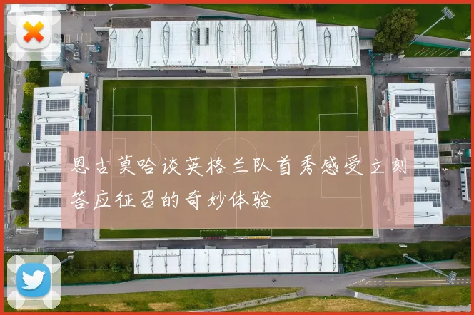 恩古莫哈谈英格兰队首秀感受立刻答应征召的奇妙体验