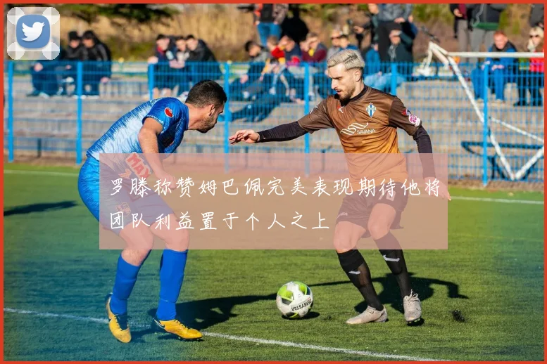 罗滕称赞姆巴佩完美表现期待他将团队利益置于个人之上