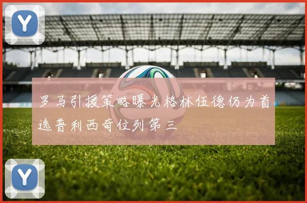 罗马引援策略曝光格林伍德仍为首选普利西奇位列第三