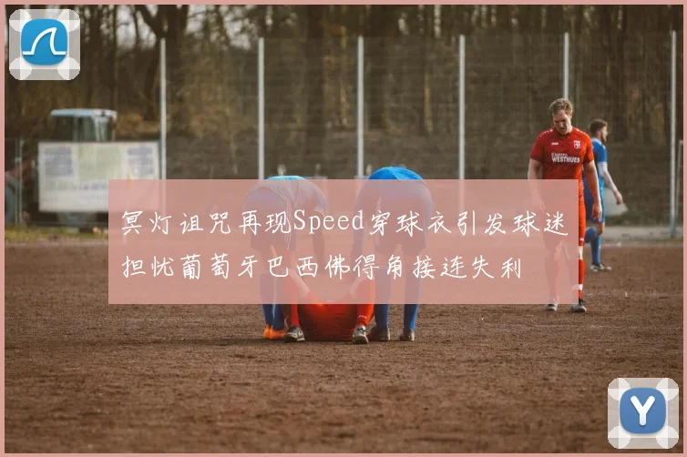 冥灯诅咒再现Speed穿球衣引发球迷担忧葡萄牙巴西佛得角接连失利