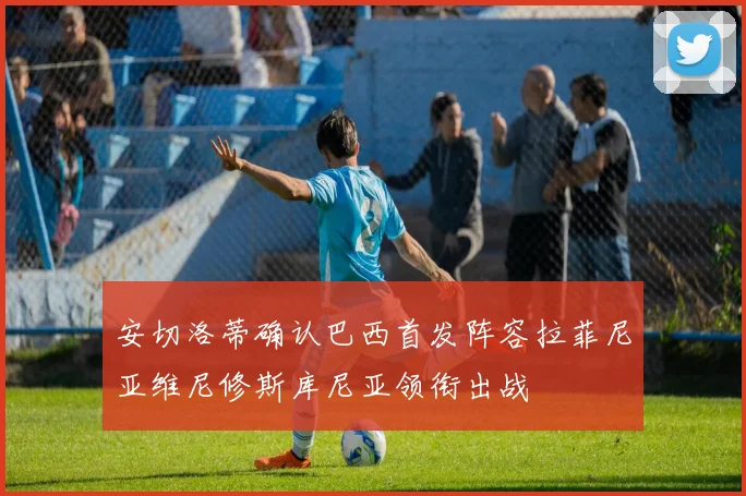 安切洛蒂确认巴西首发阵容拉菲尼亚维尼修斯库尼亚领衔出战
